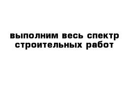 выполним весь спектр строительных работ